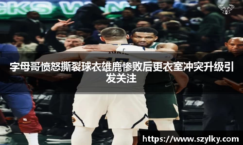 字母哥愤怒撕裂球衣雄鹿惨败后更衣室冲突升级引发关注